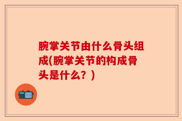 腕掌关节由什么骨头组成(腕掌关节的构成骨头是什么？)