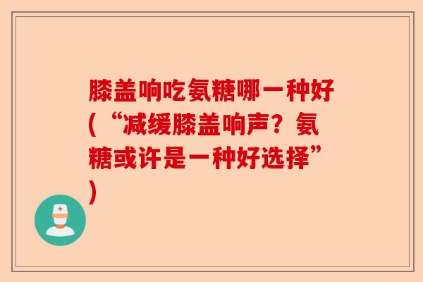 膝盖响吃氨糖哪一种好(“减缓膝盖响声？氨糖或许是一种好选择”)