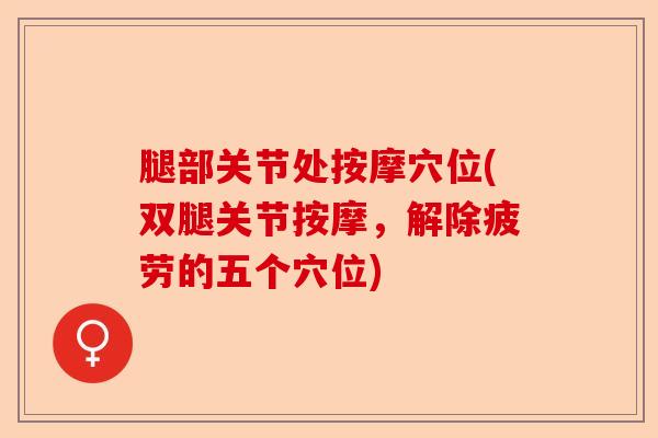 腿部关节处按摩穴位(双腿关节按摩,解除疲劳的五个穴位) 腿部关节处按摩穴位(双腿关节按摩,解除疲劳的五个穴位)