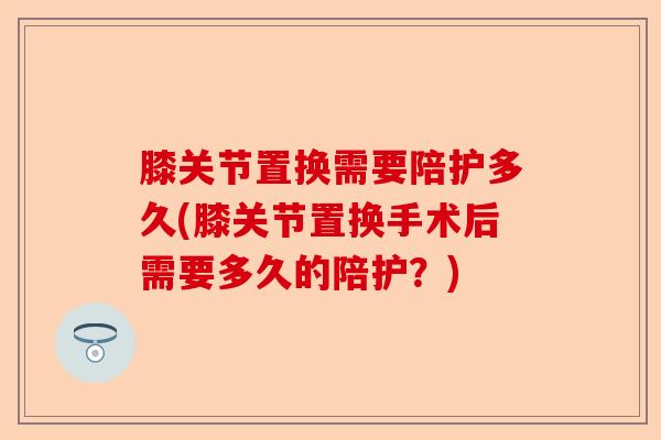 膝关节置换需要陪护多久(膝关节置换手术后需要多久的陪护？)