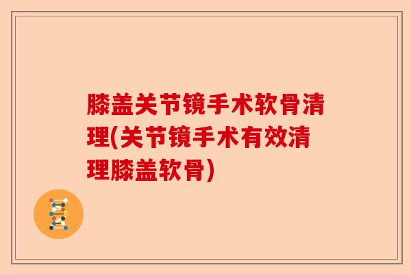 膝盖关节镜手术软骨清理(关节镜手术有效清理膝盖软骨) 膝盖关节镜手术软骨清理(关节镜手术有效清理膝盖软骨)