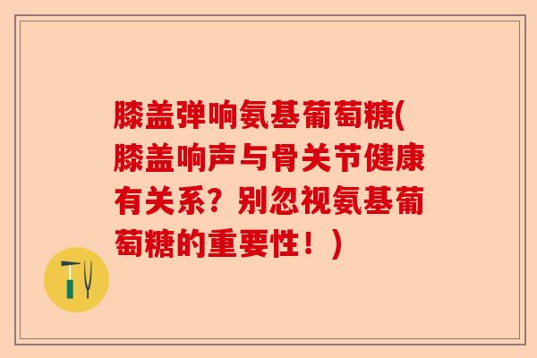 膝盖弹响氨基葡萄糖(膝盖响声与骨关节健康有关系？别忽视氨基葡萄糖的重要性！)
