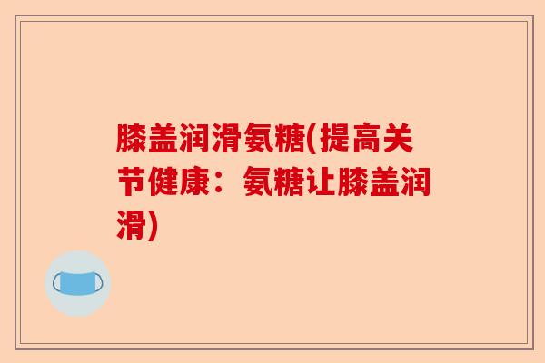 膝盖润滑氨糖(提高关节健康：氨糖让膝盖润滑)