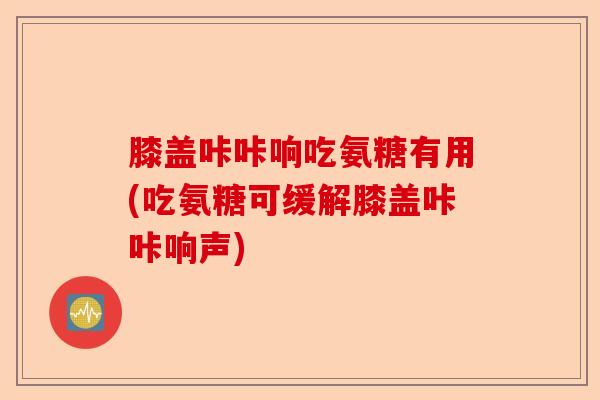 膝盖咔咔响吃氨糖有用(吃氨糖可缓解膝盖咔咔响声) 膝盖咔咔响吃氨糖有用(吃氨糖可缓解膝盖咔咔响声)