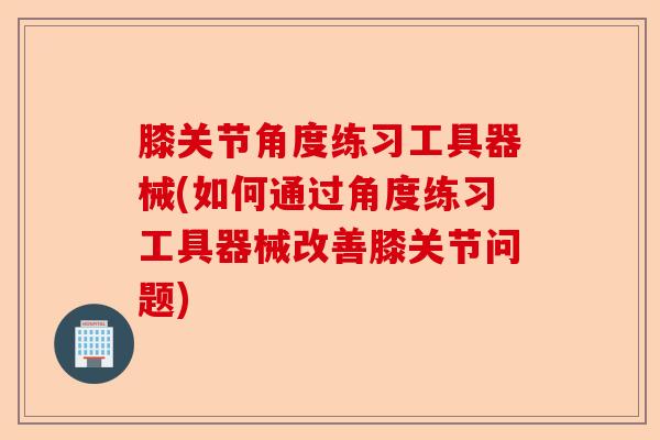 膝关节角度练习工具器械(如何通过角度练习工具器械改善膝关节问题)