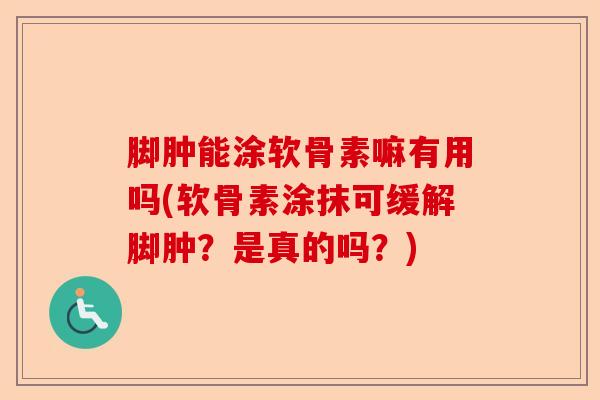 脚肿能涂软骨素嘛有用吗(软骨素涂抹可缓解脚肿？是真的吗？)