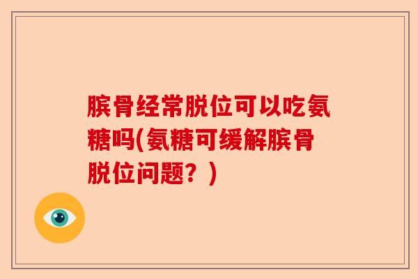 膑骨经常脱位可以吃氨糖吗(氨糖可缓解膑骨脱位问题？)