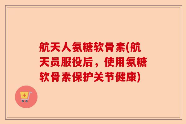 航天人氨糖软骨素(航天员服役后，使用氨糖软骨素保护关节健康)