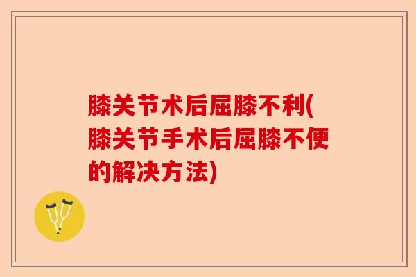 膝关节术后屈膝不利(膝关节手术后屈膝不便的解决方法)