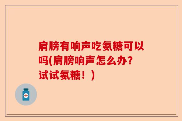 肩膀有响声吃氨糖可以吗(肩膀响声怎么办？试试氨糖！)