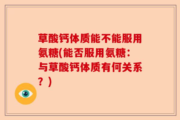草酸钙体质能不能服用氨糖(能否服用氨糖：与草酸钙体质有何关系？)