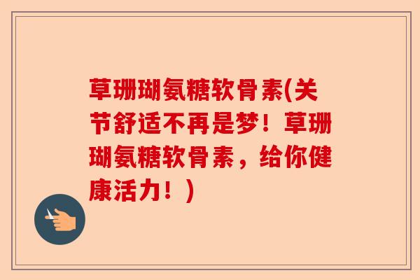 草珊瑚氨糖软骨素(关节舒适不再是梦！草珊瑚氨糖软骨素，给你健康活力！)