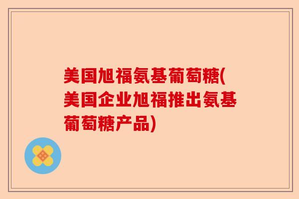 美国旭福氨基葡萄糖(美国企业旭福推出氨基葡萄糖产品)