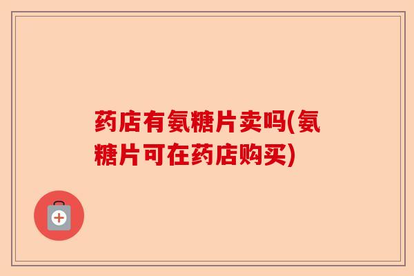 药店有氨糖片卖吗(氨糖片可在药店购买)
