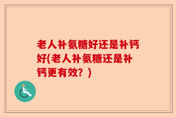 老人补氨糖好还是补钙好(老人补氨糖还是补钙更有效？)