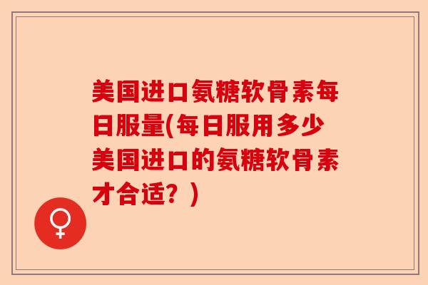 美国进口氨糖软骨素每日服量(每日服用多少美国进口的氨糖软骨素才合适？)