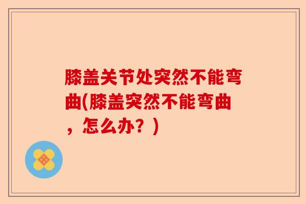 膝盖关节处突然不能弯曲(膝盖突然不能弯曲，怎么办？)
