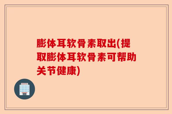 膨体耳软骨素取出(提取膨体耳软骨素可帮助关节健康)