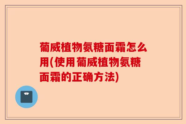 葡威植物氨糖面霜怎么用(使用葡威植物氨糖面霜的正确方法)