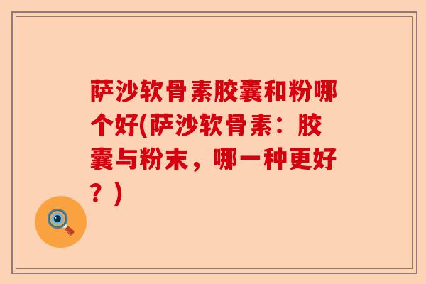 萨沙软骨素胶囊和粉哪个好(萨沙软骨素:胶囊与粉末,哪一种更好?) 萨沙软骨素胶囊和粉哪个好(萨沙软骨素:胶囊与粉末,哪一种更好?)