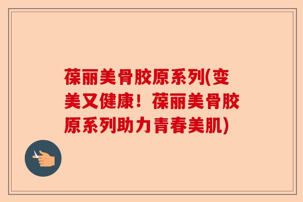 葆丽美骨胶原系列(变美又健康！葆丽美骨胶原系列助力青春美肌)