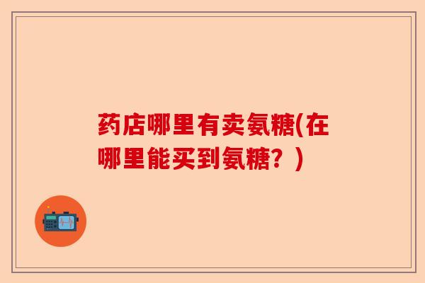 药店哪里有卖氨糖(在哪里能买到氨糖？)