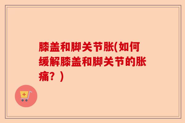 膝盖和脚关节胀(如何缓解膝盖和脚关节的胀痛？)