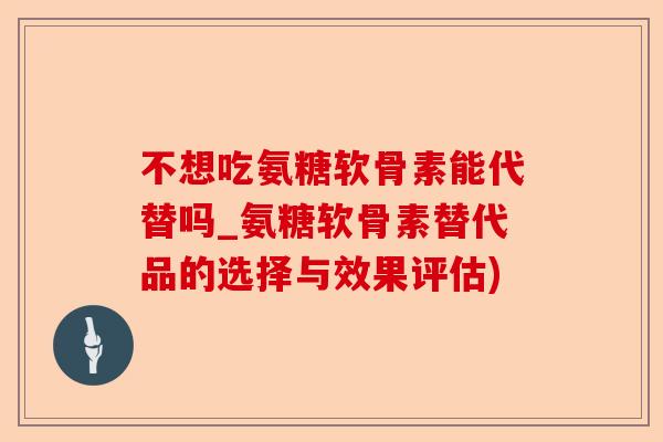 不想吃氨糖软骨素能代替吗_氨糖软骨素替代品的选择与效果评估)