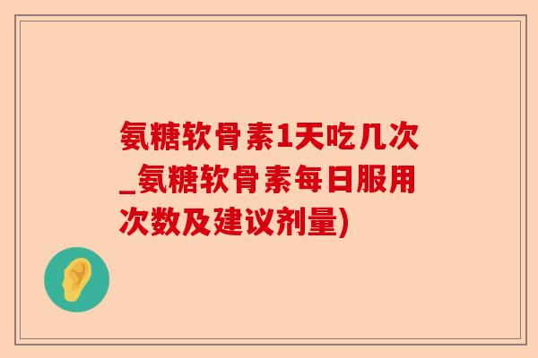 氨糖软骨素1天吃几次_氨糖软骨素每日服用次数及建议剂量)