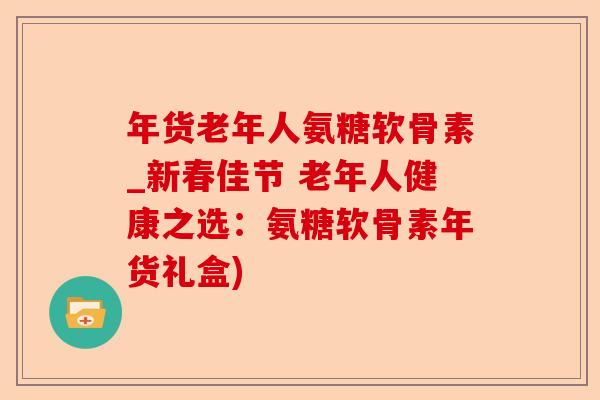 年货老年人氨糖软骨素_新春佳节 老年人健康之选：氨糖软骨素年货礼盒)