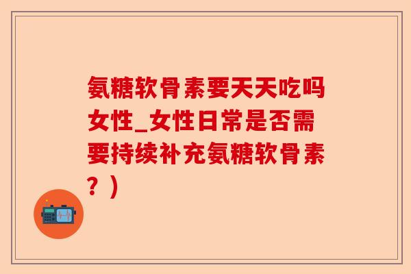氨糖软骨素要天天吃吗女性_女性日常是否需要持续补充氨糖软骨素？)