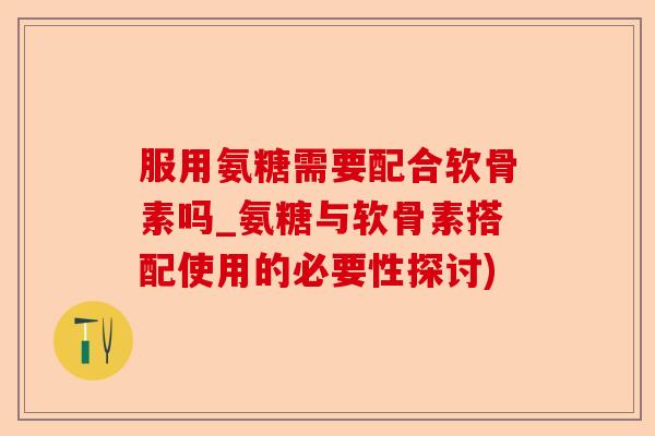 服用氨糖需要配合软骨素吗_氨糖与软骨素搭配使用的必要性探讨)