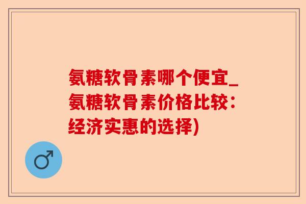 氨糖软骨素哪个便宜_氨糖软骨素价格比较：经济实惠的选择)