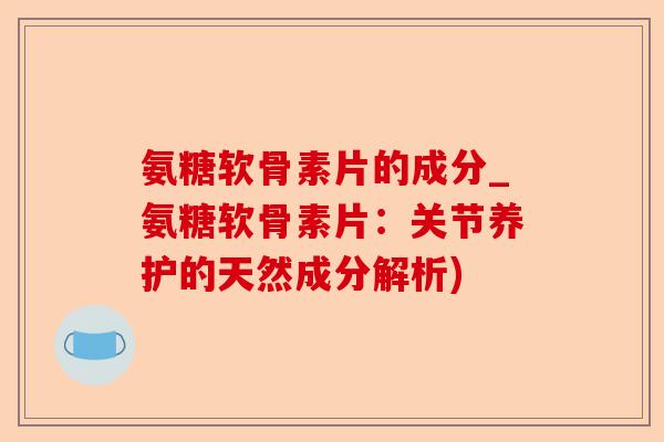 氨糖软骨素片的成分_氨糖软骨素片：关节养护的天然成分解析)