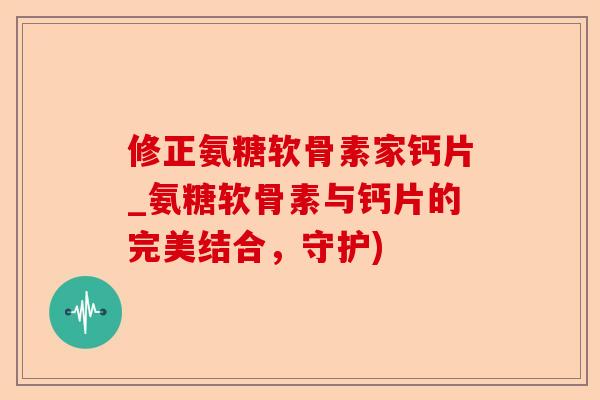 修正氨糖软骨素家钙片_氨糖软骨素与钙片的完美结合,守护) 修正氨糖软骨素家钙片_氨糖软骨素与钙片的完美结合,守护)
