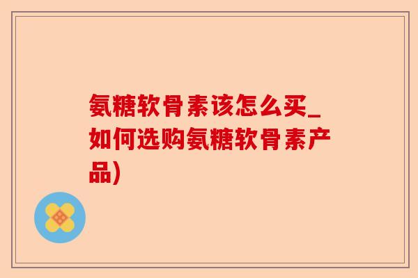 氨糖软骨素该怎么买_如何选购氨糖软骨素产品) 氨糖软骨素该怎么买_如何选购氨糖软骨素产品)