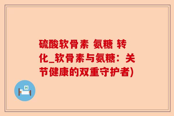 硫酸软骨素 氨糖 转化_软骨素与氨糖：关节健康的双重守护者)