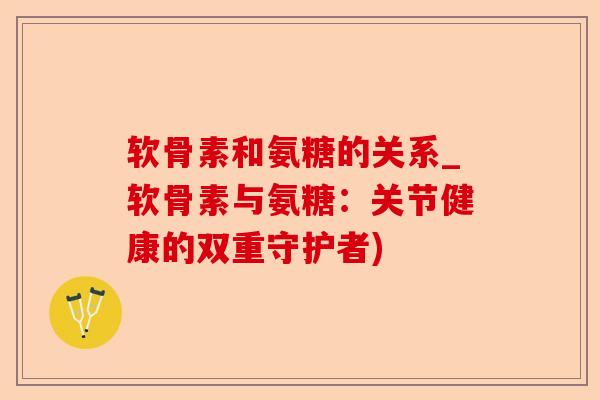 软骨素和氨糖的关系_软骨素与氨糖：关节健康的双重守护者)