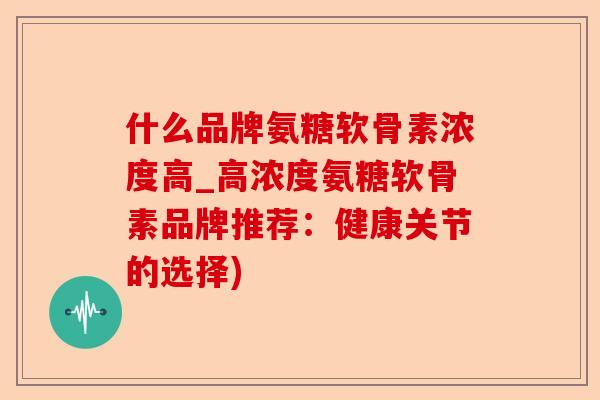 什么品牌氨糖软骨素浓度高_高浓度氨糖软骨素品牌推荐:健康关节的选择) 什么品牌氨糖软骨素浓度高_高浓度氨糖软骨素品牌推荐:健康关节的选择)