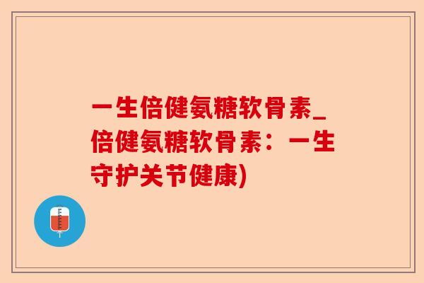一生倍健氨糖软骨素_倍健氨糖软骨素：一生守护关节健康)