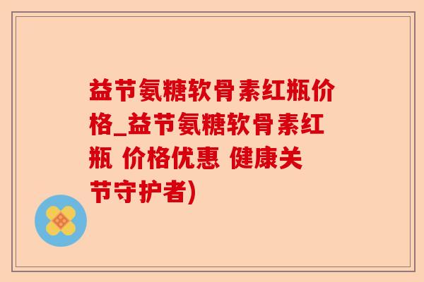 益节氨糖软骨素红瓶价格_益节氨糖软骨素红瓶 价格优惠 健康关节守护者)