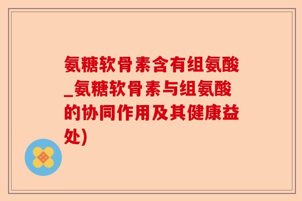氨糖软骨素含有组氨酸_氨糖软骨素与组氨酸的协同作用及其健康益处)