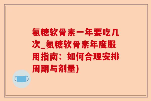 氨糖软骨素一年要吃几次_氨糖软骨素年度服用指南：如何合理安排周期与剂量)