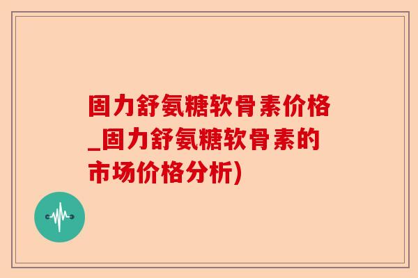 固力舒氨糖软骨素价格_固力舒氨糖软骨素的市场价格分析)