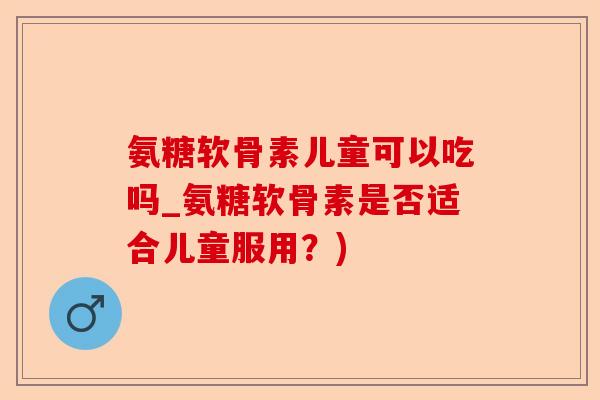 氨糖软骨素儿童可以吃吗_氨糖软骨素是否适合儿童服用？)