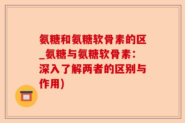 氨糖和氨糖软骨素的区_氨糖与氨糖软骨素：深入了解两者的区别与作用)