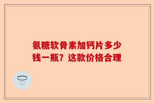 氨糖软骨素加钙片多少钱一瓶?这款价格合理 氨糖软骨素加钙片多少钱一瓶?这款价格合理