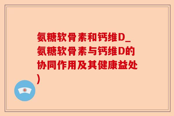 氨糖软骨素和钙维D_氨糖软骨素与钙维D的协同作用及其健康益处)