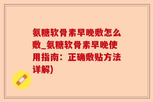 氨糖软骨素早晚敷怎么敷_氨糖软骨素早晚使用指南：正确敷贴方法详解)