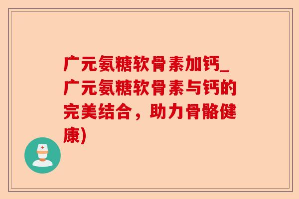 广元氨糖软骨素加钙_广元氨糖软骨素与钙的完美结合，助力骨骼健康)